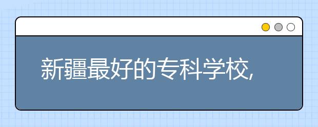 新疆最好的?？茖W校,2020年新疆?？茖W校排名前十名單公布