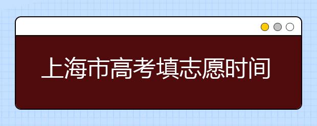 上海市高考填志愿時(shí)間是什么時(shí)候？為您整理上海市高考填報(bào)志愿時(shí)間以及招生辦法