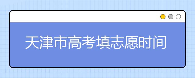 天津市高考填志愿時(shí)間是什么時(shí)候？為您整理天津市高考填報(bào)志愿時(shí)間以及招生辦法