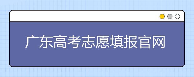 廣東高考志愿填報官網(wǎng)入口，廣東省有那些大學值得報考