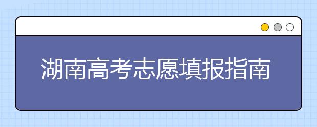 湖南高考志愿填報(bào)指南，志愿報(bào)考江湖秘籍在此！