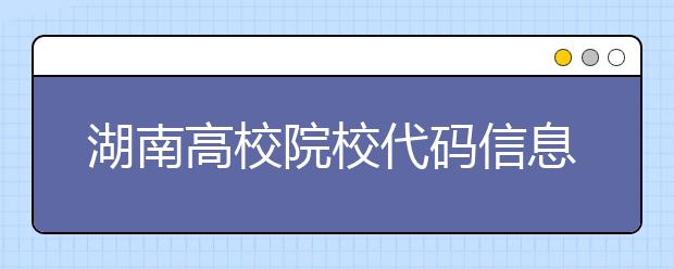 湖南高校院校代碼信息大合集！高考志愿照這樣填準(zhǔn)沒(méi)錯(cuò)