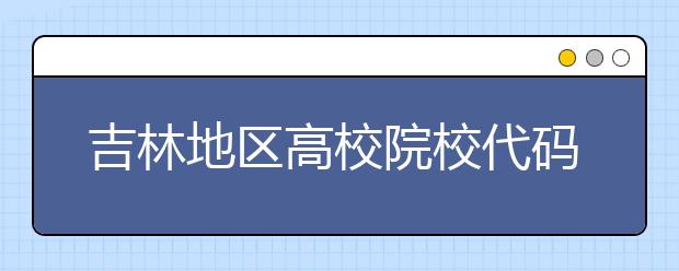 吉林地區(qū)高校院校代碼信息，吉林的考生注意啦