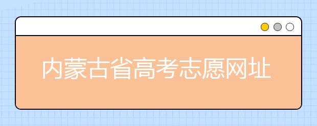 內(nèi)蒙古省高考志愿網(wǎng)址-高考志愿填報技巧注意這三點！