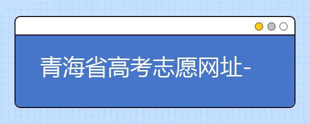 青海省高考志愿網(wǎng)址-青海省高考志愿四大填報技巧！