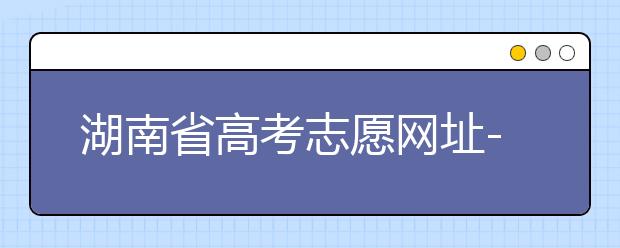 湖南省高考志愿網(wǎng)址-湖南省高考志愿填報(bào)技巧你掌握了嗎！