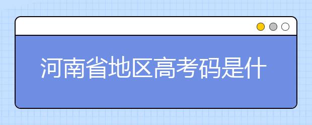 河南省地區(qū)高考碼是什么？為您整理河南省地區(qū)全部大學(xué)信息代碼~