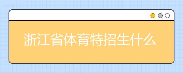 浙江省體育特招生什么時候填報志愿？填報志愿后錄取是什么時間？