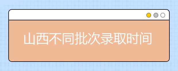 山西不同批次錄取時(shí)間是什么？2020山西高考錄取時(shí)間一覽表