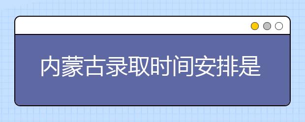 內(nèi)蒙古錄取時間安排是什么？不同批次錄取時間一覽表