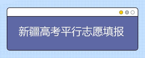 新疆高考平行志愿填報需要注意什么？高考體檢是什么意思？