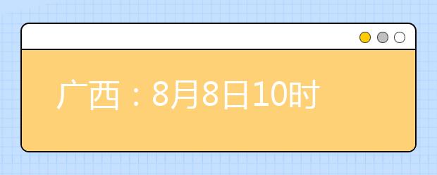 廣西：8月8日10時起考生可陸續(xù)查詢投檔、錄取信息