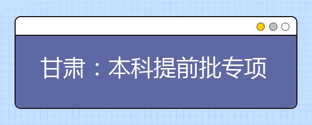 甘肅：本科提前批專項計劃及體育藝術(shù)類本科一批今日征集志愿