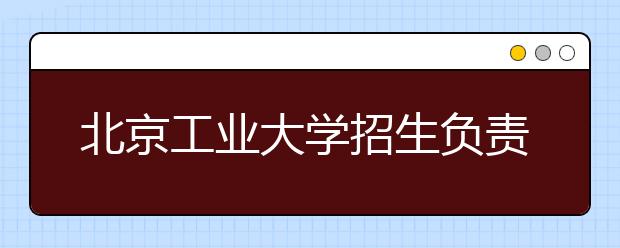 北京工業(yè)大學(xué)招生負(fù)責(zé)人談志愿填報