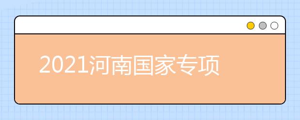 2021河南國家專項(xiàng)計(jì)劃批、本科一批、地方專項(xiàng)計(jì)劃批征集志愿